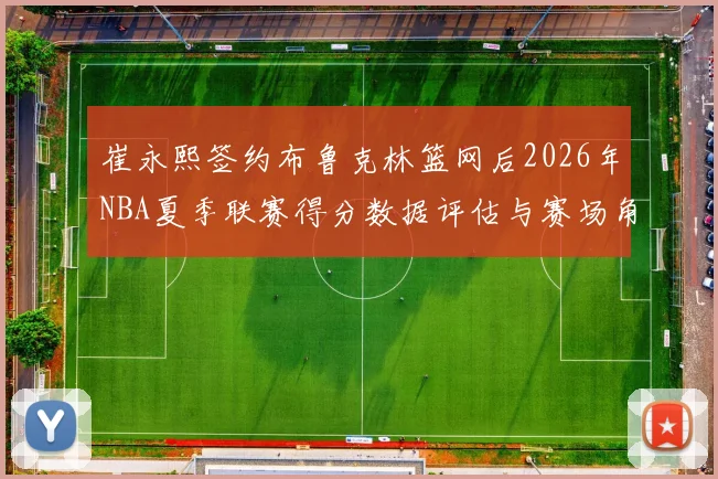 崔永熙签约布鲁克林篮网后2026年NBA夏季联赛得分数据评估与赛场角色前瞻
