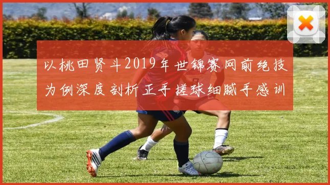 以桃田贤斗2019年世锦赛网前绝技为例深度剖析正手搓球细腻手感训练法