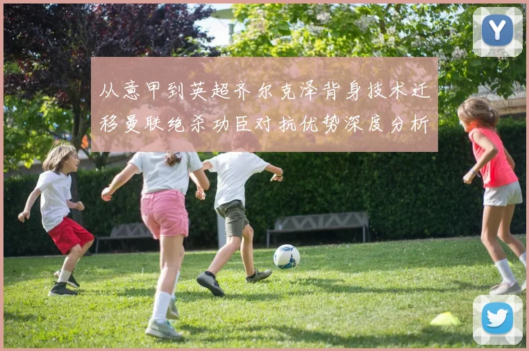 从意甲到英超齐尔克泽背身技术迁移曼联绝杀功臣对抗优势深度分析