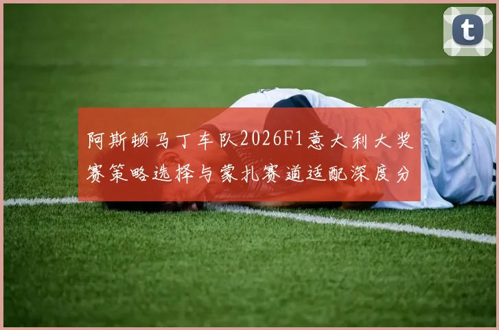 阿斯顿马丁车队2026F1意大利大奖赛策略选择与蒙扎赛道适配深度分析