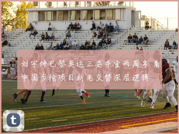 刘宇坤巴黎奥运三姿夺金两周年 看中国步枪项目新老交替深层逻辑